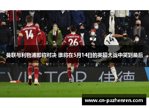曼联与利物浦即将对决 谁将在5月14日的英超大战中笑到最后