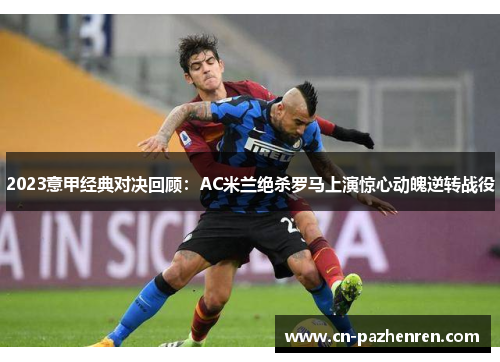 2023意甲经典对决回顾：AC米兰绝杀罗马上演惊心动魄逆转战役