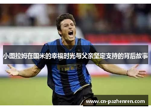 小图拉姆在国米的幸福时光与父亲坚定支持的背后故事