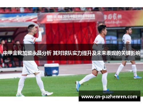 中甲金靴加盟永昌分析 其对球队实力提升及未来表现的关键影响