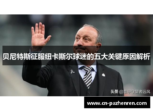 贝尼特斯征服纽卡斯尔球迷的五大关键原因解析