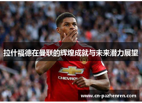 拉什福德在曼联的辉煌成就与未来潜力展望