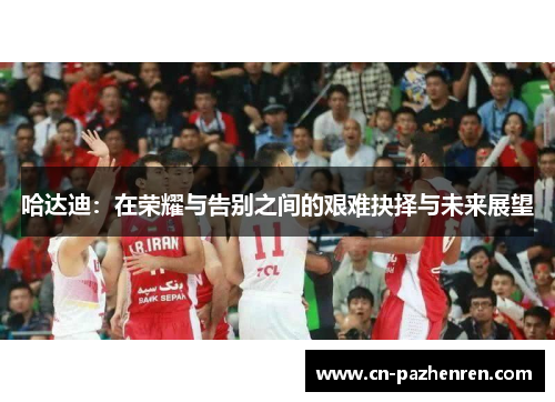 哈达迪：在荣耀与告别之间的艰难抉择与未来展望