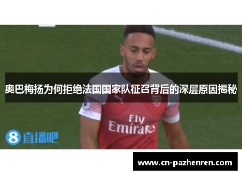 奥巴梅扬为何拒绝法国国家队征召背后的深层原因揭秘