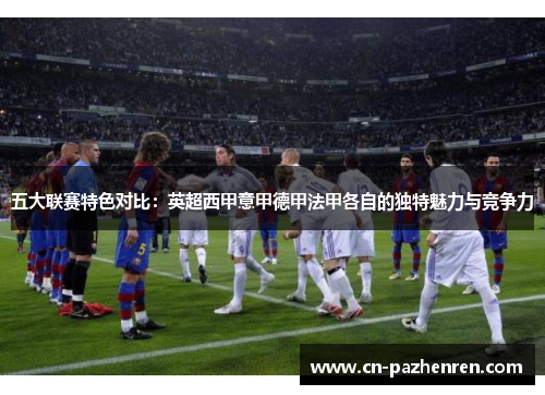 五大联赛特色对比：英超西甲意甲德甲法甲各自的独特魅力与竞争力