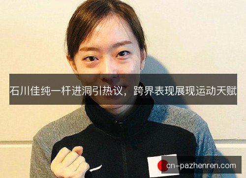 石川佳纯一杆进洞引热议，跨界表现展现运动天赋